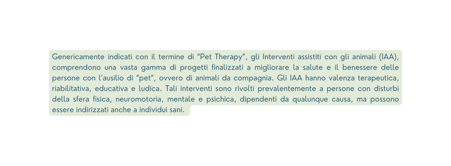 Genericamente indicati con il termine di Pet Therapy gli Interventi assistiti con gli animali IAA comprendono una vasta gamma di progetti finalizzati a migliorare la salute e il benessere delle persone con l ausilio di pet ovvero di animali da compagnia Gli IAA hanno valenza terapeutica riabilitativa educativa e ludica Tali interventi sono rivolti prevalentemente a persone con disturbi della sfera fisica neuromotoria mentale e psichica dipendenti da qualunque causa ma possono essere indirizzati anche a individui sani